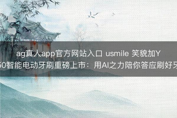 ag真人app官方网站入口 usmile 笑貌加Y50智能电动牙刷重磅上市：用AI之力陪你答应刷好牙