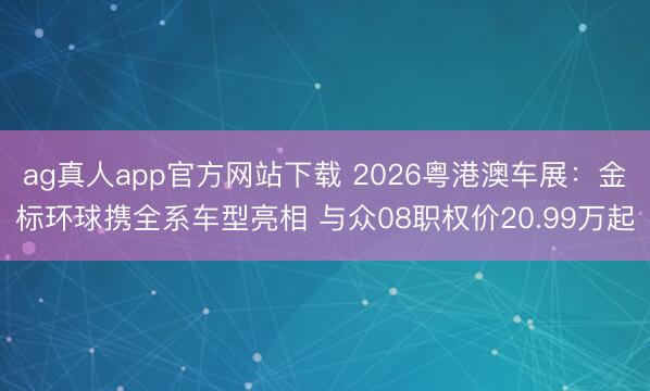 ag真人app官方网站下载 2026粤港澳车展：金标环球携全系车型亮相 与众08职权价20.99万起