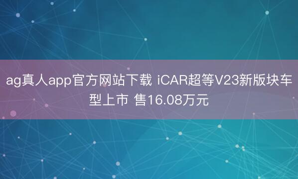 ag真人app官方网站下载 iCAR超等V23新版块车型上市 售16.08万元