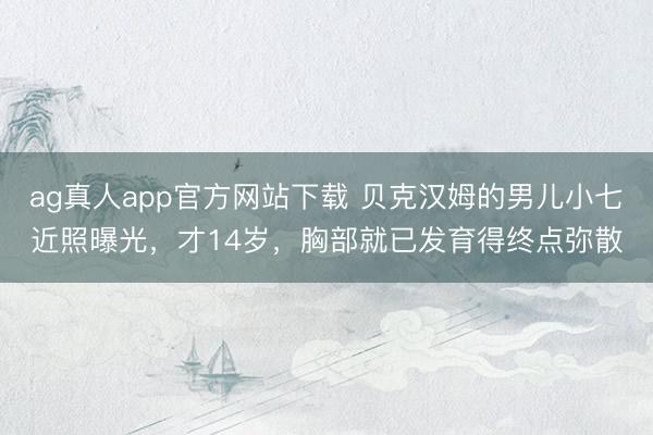 ag真人app官方网站下载 贝克汉姆的男儿小七近照曝光，才14岁，胸部就已发育得终点弥散