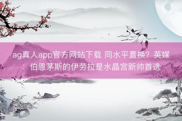 ag真人app官方网站下载 同水平置换？英媒：伯恩茅斯的伊劳拉是水晶宫新帅首选