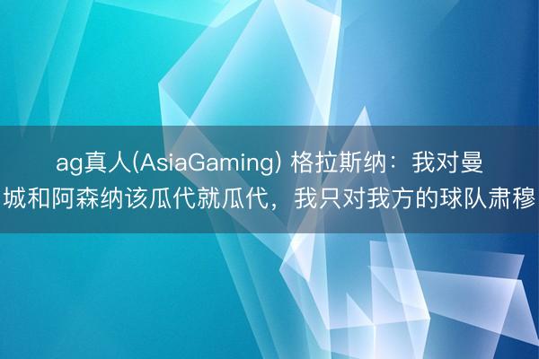 ag真人(AsiaGaming) 格拉斯纳：我对曼城和阿森纳该瓜代就瓜代，我只对我方的球队肃穆