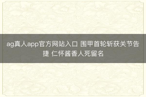 ag真人app官方网站入口 围甲首轮斩获关节告捷 仁怀酱香人死留名