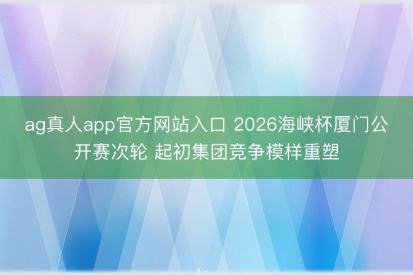 ag真人app官方网站入口 2026海峡杯厦门公开赛次轮 起初集团竞争模样重塑