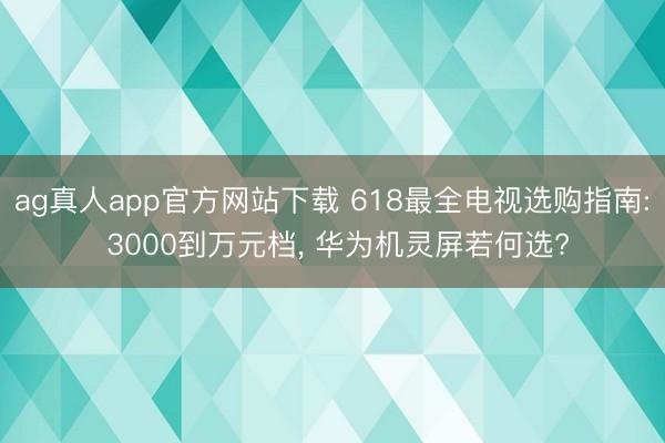 ag真人app官方网站下载 618最全电视选购指南: 3000到万元档， 华为机灵屏若何选?