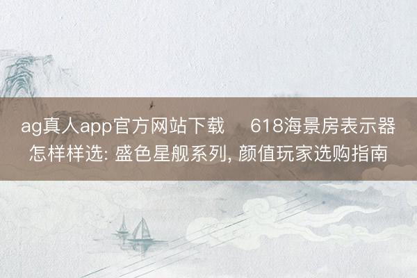 ag真人app官方网站下载 ‍618海景房表示器怎样样选: 盛色星舰系列， 颜值玩家选购指南