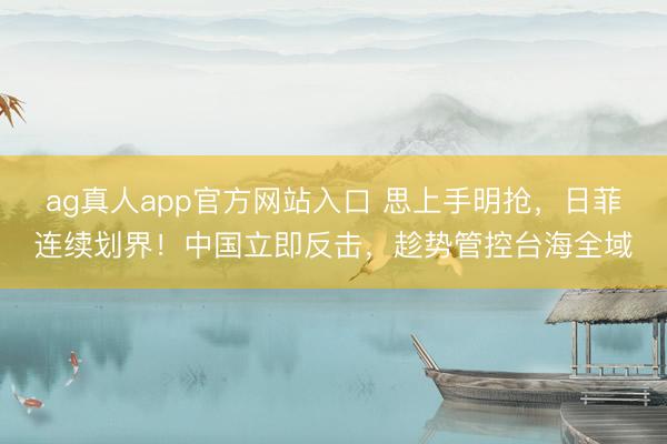 ag真人app官方网站入口 思上手明抢，日菲连续划界！中国立即反击，趁势管控台海全域