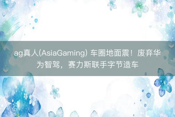 ag真人(AsiaGaming) 车圈地面震！废弃华为智驾，赛力斯联手字节造车
