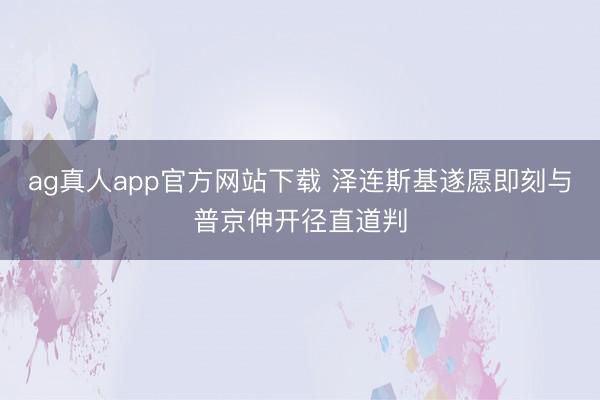 ag真人app官方网站下载 泽连斯基遂愿即刻与普京伸开径直道判
