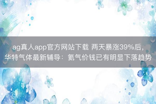 ag真人app官方网站下载 两天暴涨39%后，华特气体最新辅导：氦气价钱已有明显下落趋势