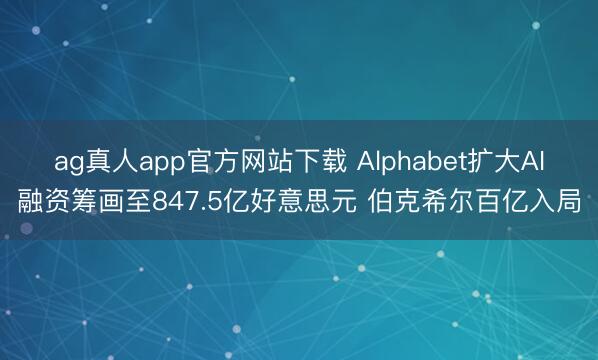 ag真人app官方网站下载 Alphabet扩大AI融资筹画至847.5亿好意思元 伯克希尔百亿入局
