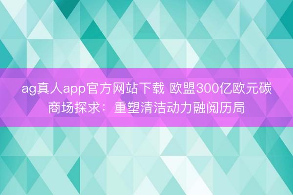 ag真人app官方网站下载 欧盟300亿欧元碳商场探求：重塑清洁动力融阅历局