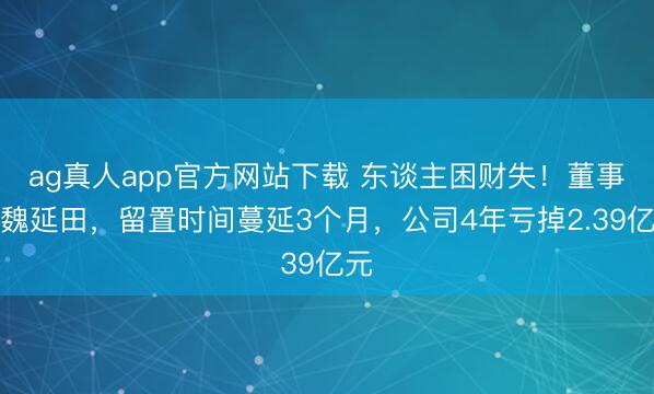 ag真人app官方网站下载 东谈主困财失！董事长魏延田，留置时间蔓延3个月，公司4年亏掉2.39亿元