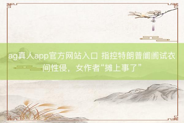ag真人app官方网站入口 指控特朗普阛阓试衣间性侵，女作者“摊上事了”