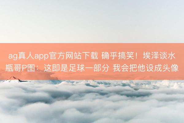 ag真人app官方网站下载 确乎搞笑!埃泽谈水瓶哥P图:这即是足球一部分 我会把他设成头像