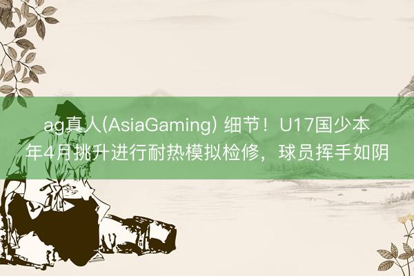 ag真人(AsiaGaming) 细节！U17国少本年4月挑升进行耐热模拟检修，球员挥手如阴