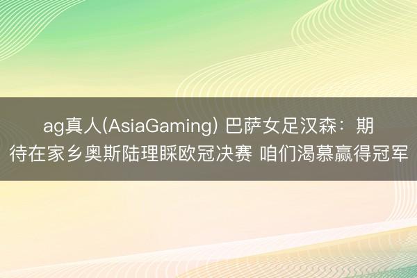 ag真人(AsiaGaming) 巴萨女足汉森：期待在家乡奥斯陆理睬欧冠决赛 咱们渴慕赢得冠军