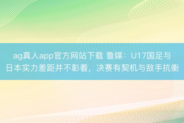ag真人app官方网站下载 鲁媒：U17国足与日本实力差距并不彰着，决赛有契机与敌手抗衡
