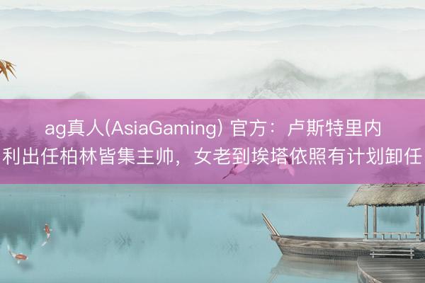 ag真人(AsiaGaming) 官方：卢斯特里内利出任柏林皆集主帅，女老到埃塔依照有计划卸任