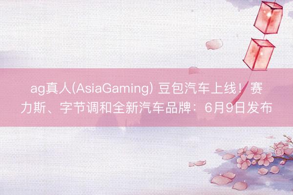 ag真人(AsiaGaming) 豆包汽车上线!赛力斯、字节调和全新汽车品牌:6月9日发布