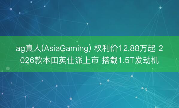 ag真人(AsiaGaming) 权利价12.88万起 2026款本田英仕派上市 搭载1.5T发动机
