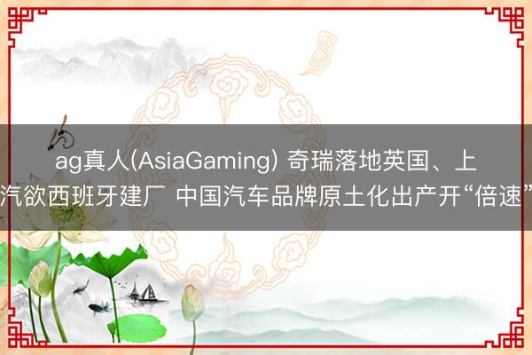 ag真人(AsiaGaming) 奇瑞落地英国、上汽欲西班牙建厂 中国汽车品牌原土化出产开“倍速”
