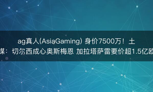 ag真人(AsiaGaming) 身价7500万！土媒：切尔西成心奥斯梅恩 加拉塔萨雷要价超1.5亿欧