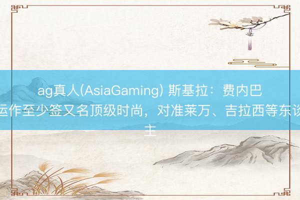 ag真人(AsiaGaming) 斯基拉：费内巴切运作至少签又名顶级时尚，对准莱万、吉拉西等东谈主