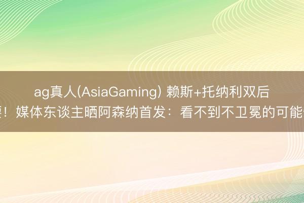 ag真人(AsiaGaming) 赖斯+托纳利双后腰！媒体东谈主晒阿森纳首发：看不到不卫冕的可能性