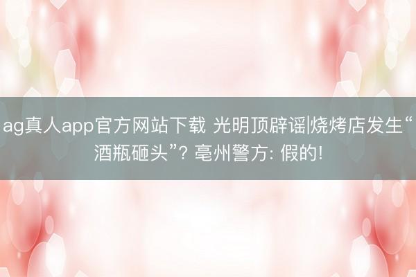 ag真人app官方网站下载 光明顶辟谣|烧烤店发生“酒瓶砸头”? 亳州警方: 假的!