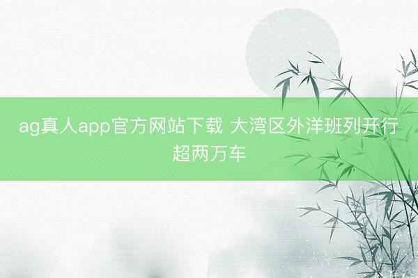 ag真人app官方网站下载 大湾区外洋班列开行超两万车