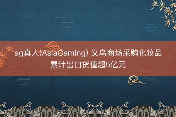 ag真人(AsiaGaming) 义乌商场采购化妆品累计出口货值超5亿元