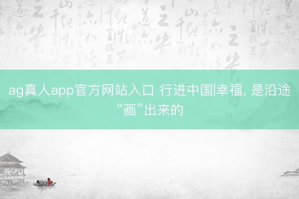 ag真人app官方网站入口 行进中国|幸福， 是沿途“画”出来的