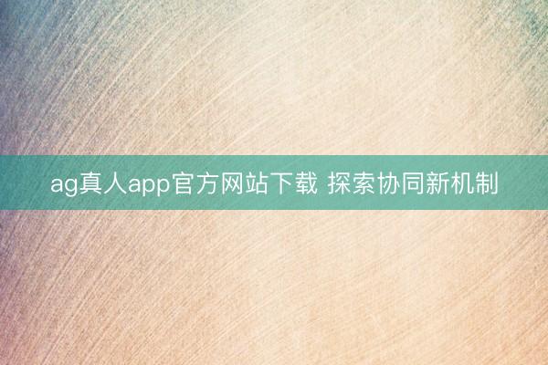 ag真人app官方网站下载 探索协同新机制