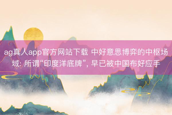 ag真人app官方网站下载 中好意思博弈的中枢场域: 所谓“印度洋底牌”， 早已被中国布好应手