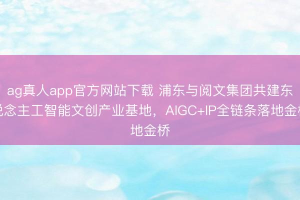 ag真人app官方网站下载 浦东与阅文集团共建东说念主工智能文创产业基地，AIGC+IP全链条落地金桥