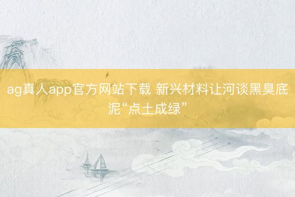 ag真人app官方网站下载 新兴材料让河谈黑臭底泥“点土成绿”