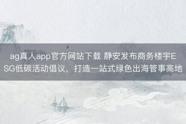 ag真人app官方网站下载 静安发布商务楼宇ESG低碳活动倡议，打造一站式绿色出海管事高地