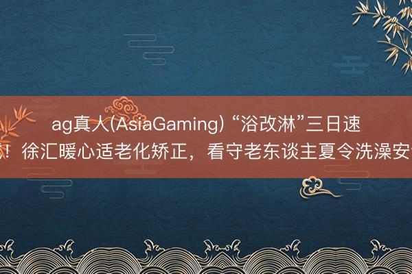 ag真人(AsiaGaming) “浴改淋”三日速成！徐汇暖心适老化矫正，看守老东谈主夏令洗澡安全
