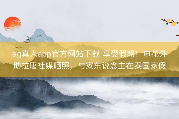ag真人app官方网站下载 享受假期！申花外助拉唐社媒晒照，与家东说念主在泰国家假