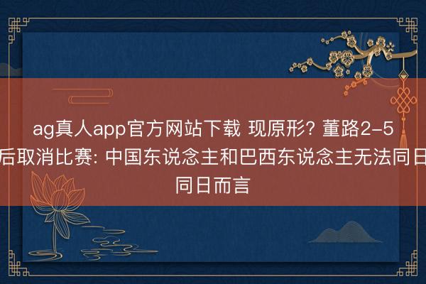 ag真人app官方网站下载 现原形? 董路2-5惨败后取消比赛: 中国东说念主和巴西东说念主无法同日而言