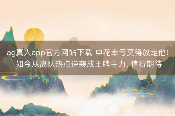 ag真人app官方网站下载 申花幸亏莫得放走他! 如今从离队热点逆袭成王牌主力， 值得期待