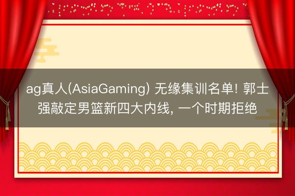 ag真人(AsiaGaming) 无缘集训名单! 郭士强敲定男篮新四大内线， 一个时期拒绝