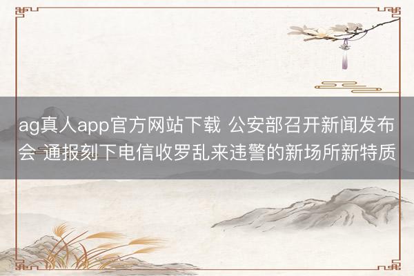 ag真人app官方网站下载 公安部召开新闻发布会 通报刻下电信收罗乱来违警的新场所新特质
