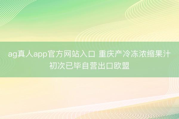ag真人app官方网站入口 重庆产冷冻浓缩果汁初次已毕自营出口欧盟