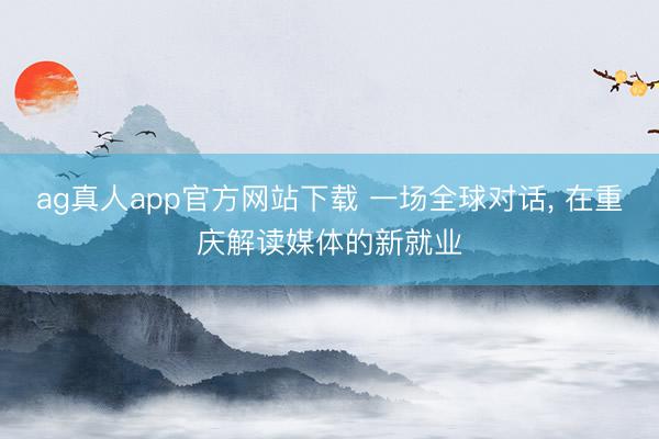 ag真人app官方网站下载 一场全球对话， 在重庆解读媒体的新就业