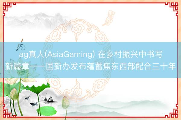 ag真人(AsiaGaming) 在乡村振兴中书写新篇章——国新办发布蕴蓄焦东西部配合三十年