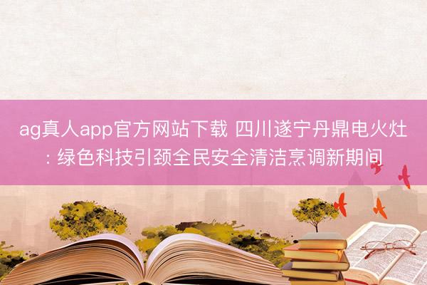ag真人app官方网站下载 四川遂宁丹鼎电火灶: 绿色科技引颈全民安全清洁烹调新期间