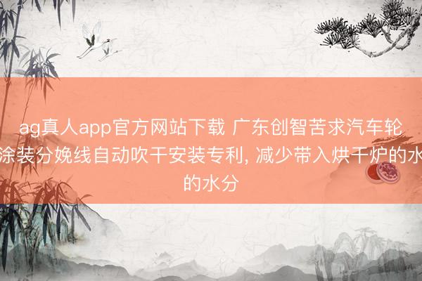 ag真人app官方网站下载 广东创智苦求汽车轮毂涂装分娩线自动吹干安装专利， 减少带入烘干炉的水分