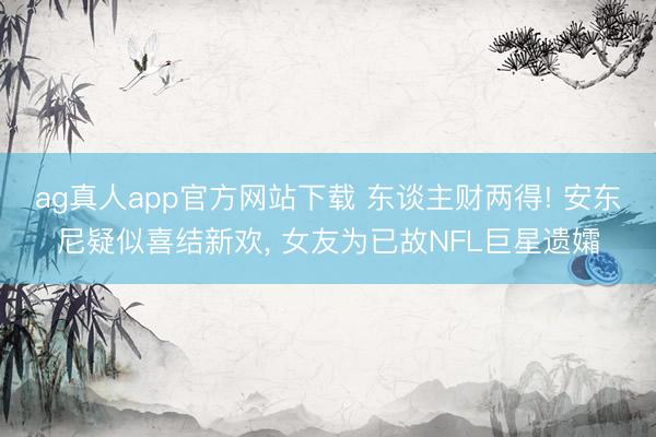 ag真人app官方网站下载 东谈主财两得! 安东尼疑似喜结新欢， 女友为已故NFL巨星遗孀